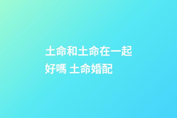 土命和土命在一起好嗎 土命婚配